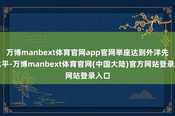 万博manbext体育官网app官网举座达到外洋先进水平-万博manbext体育官网(中国大陆)官方网站登录入口