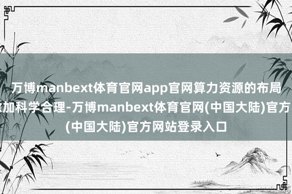 万博manbext体育官网app官网算力资源的布局与调遣变得愈加科学合理-万博manbext体育官网(中国大陆)官方网站登录入口
