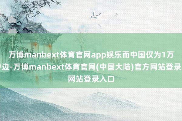 万博manbext体育官网app娱乐而中国仅为1万起傍边-万博manbext体育官网(中国大陆)官方网站登录入口