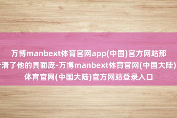 万博manbext体育官网app(中国)官方网站那可竟然让东谈主看清了他的真面庞-万博manbext体育官网(中国大陆)官方网站登录入口