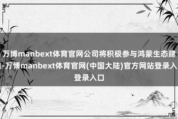 万博manbext体育官网公司将积极参与鸿蒙生态建造-万博manbext体育官网(中国大陆)官方网站登录入口