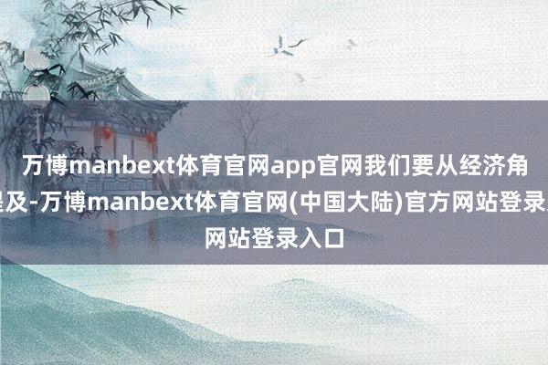 万博manbext体育官网app官网我们要从经济角度提及-万博manbext体育官网(中国大陆)官方网站登录入口