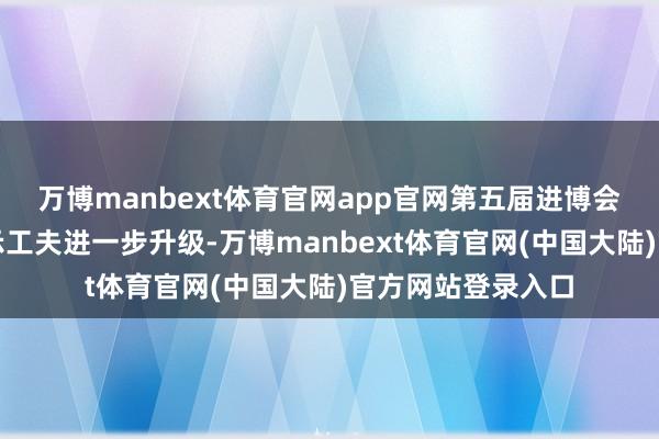 万博manbext体育官网app官网第五届进博会国度展的线上展示工夫进一步升级-万博manbext体育官网(中国大陆)官方网站登录入口