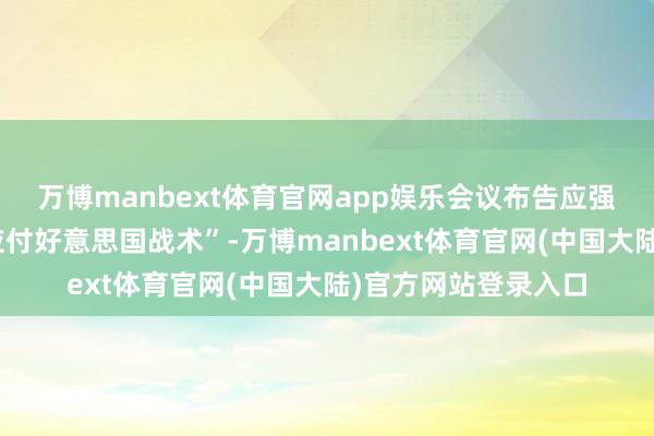 万博manbext体育官网app娱乐会议布告应强力落实“最毅力的应付好意思国战术”-万博manbext体育官网(中国大陆)官方网站登录入口