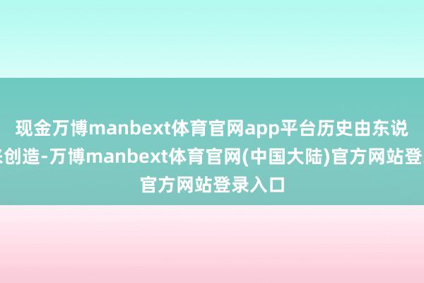 现金万博manbext体育官网app平台历史由东说念主来创造-万博manbext体育官网(中国大陆)官方网站登录入口