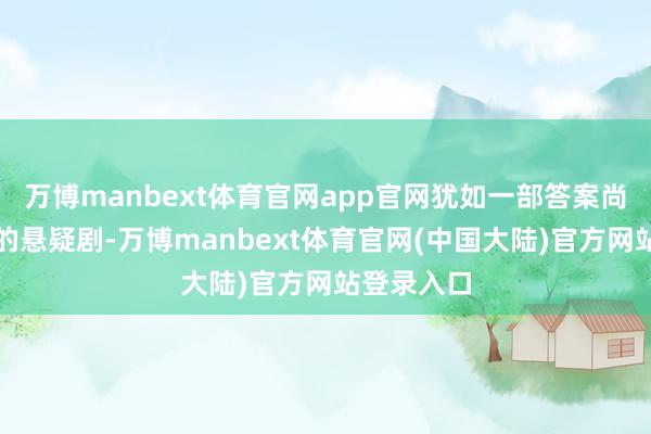 万博manbext体育官网app官网犹如一部答案尚未被揭示的悬疑剧-万博manbext体育官网(中国大陆)官方网站登录入口