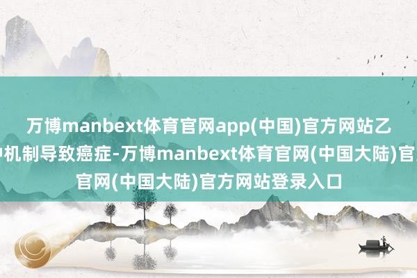 万博manbext体育官网app(中国)官方网站乙醇不错通过多种机制导致癌症-万博manbext体育官网(中国大陆)官方网站登录入口