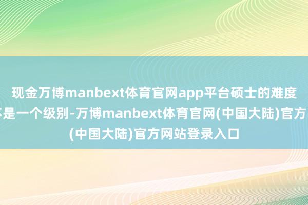 现金万博manbext体育官网app平台硕士的难度跟本科系数不是一个级别-万博manbext体育官网(中国大陆)官方网站登录入口
