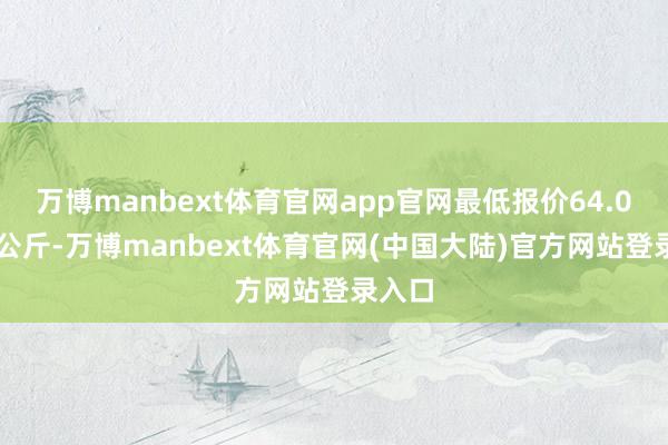 万博manbext体育官网app官网最低报价64.00元/公斤-万博manbext体育官网(中国大陆)官方网站登录入口