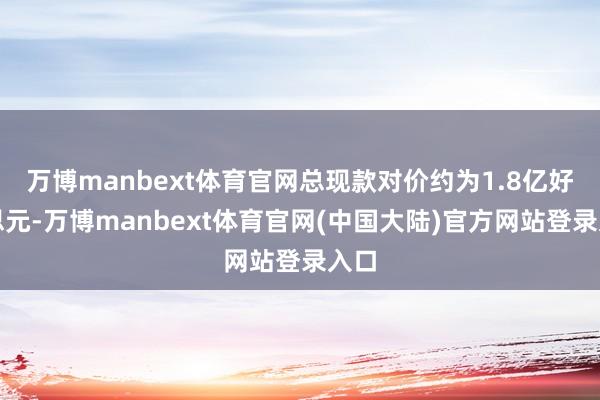 万博manbext体育官网总现款对价约为1.8亿好意思元-万博manbext体育官网(中国大陆)官方网站登录入口