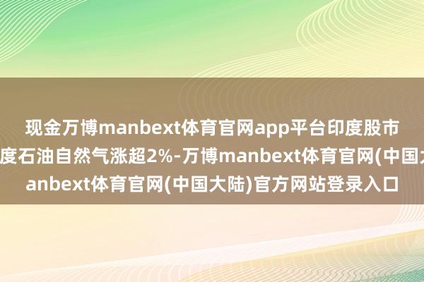 现金万博manbext体育官网app平台印度股市动力板块逆市高涨，印度石油自然气涨超2%-万博manbext体育官网(中国大陆)官方网站登录入口