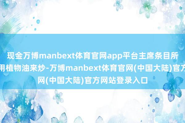 现金万博manbext体育官网app平台主席条目所有这个词菜齐用植物油来炒-万博manbext体育官网(中国大陆)官方网站登录入口