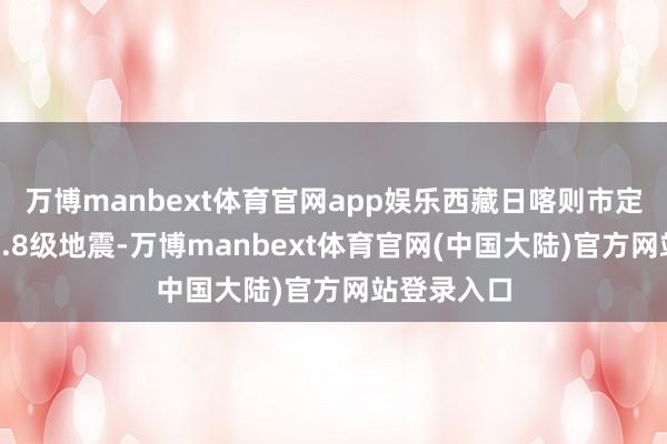 万博manbext体育官网app娱乐西藏日喀则市定日县发生6.8级地震-万博manbext体育官网(中国大陆)官方网站登录入口