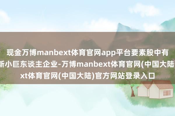 现金万博manbext体育官网app平台要素股中有超150余家专精特新小巨东谈主企业-万博manbext体育官网(中国大陆)官方网站登录入口