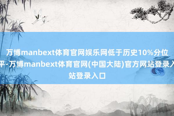 万博manbext体育官网娱乐网低于历史10%分位水平-万博manbext体育官网(中国大陆)官方网站登录入口
