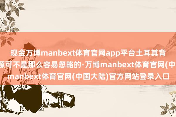 现金万博manbext体育官网app平台土耳其背后所代表的资源与劳能源可不是那么容易忽略的-万博manbext体育官网(中国大陆)官方网站登录入口