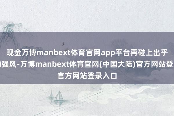 现金万博manbext体育官网app平台再碰上出乎预想的强风-万博manbext体育官网(中国大陆)官方网站登录入口