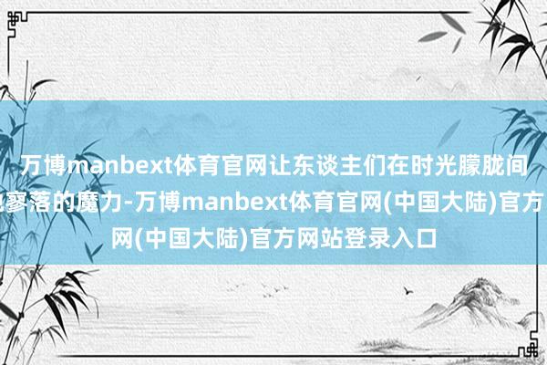 万博manbext体育官网让东谈主们在时光朦胧间也能捕捉到她寥落的魔力-万博manbext体育官网(中国大陆)官方网站登录入口