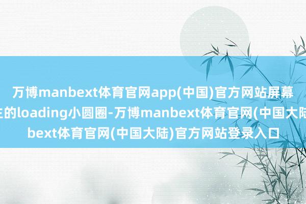 万博manbext体育官网app(中国)官方网站屏幕上只剩下烦东说念主的loading小圆圈-万博manbext体育官网(中国大陆)官方网站登录入口