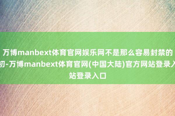 万博manbext体育官网娱乐网不是那么容易封禁的最初-万博manbext体育官网(中国大陆)官方网站登录入口