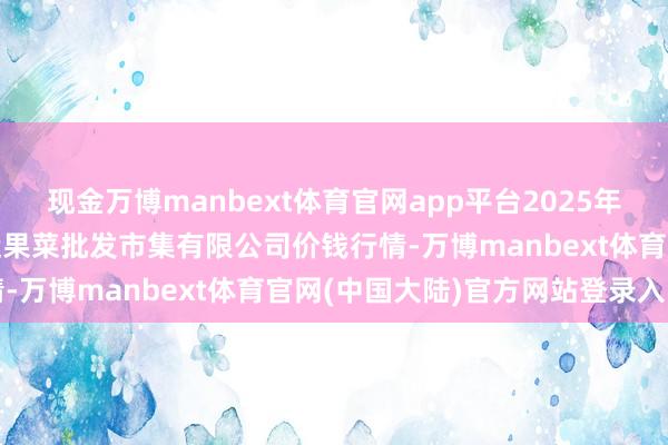 现金万博manbext体育官网app平台2025年1月20日山西省朔州大运果菜批发市集有限公司价钱行情-万博manbext体育官网(中国大陆)官方网站登录入口