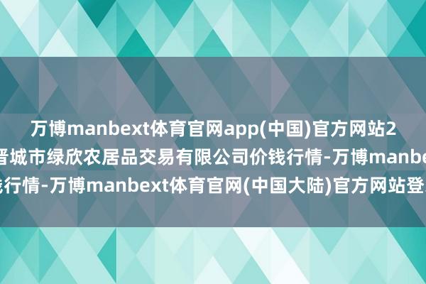万博manbext体育官网app(中国)官方网站2025年1月20日山西省晋城市绿欣农居品交易有限公司价钱行情-万博manbext体育官网(中国大陆)官方网站登录入口
