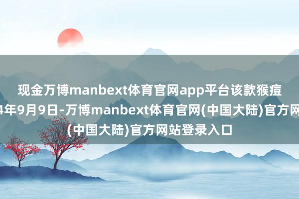 现金万博manbext体育官网app平台 该款猴痘疫苗于2024年9月9日-万博manbext体育官网(中国大陆)官方网站登录入口