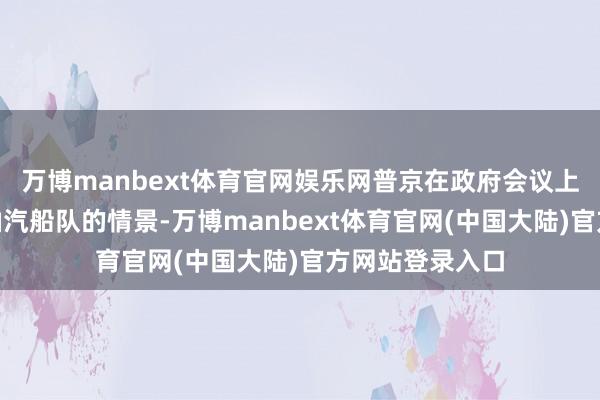 万博manbext体育官网娱乐网普京在政府会议上说:“要搜检油汽船队的情景-万博manbext体育官网(中国大陆)官方网站登录入口