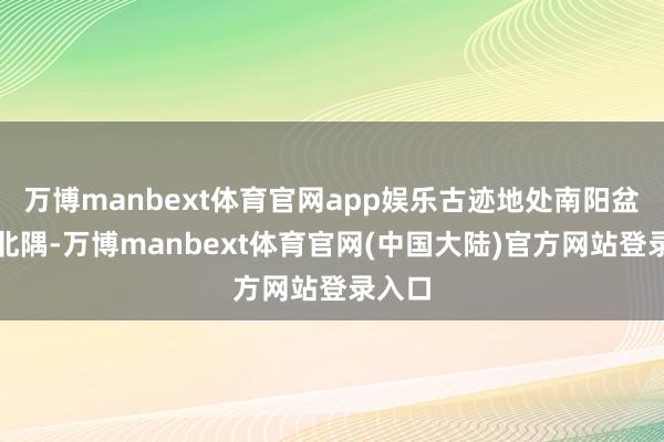 万博manbext体育官网app娱乐古迹地处南阳盆地东北隅-万博manbext体育官网(中国大陆)官方网站登录入口