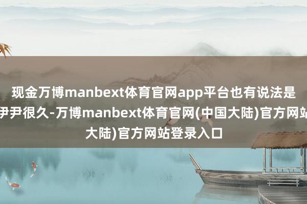现金万博manbext体育官网app平台也有说法是阿汤仰慕伊尹很久-万博manbext体育官网(中国大陆)官方网站登录入口