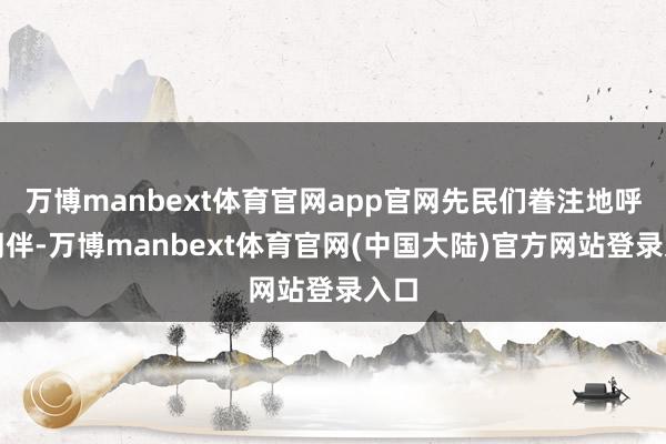 万博manbext体育官网app官网先民们眷注地呼叫同伴-万博manbext体育官网(中国大陆)官方网站登录入口