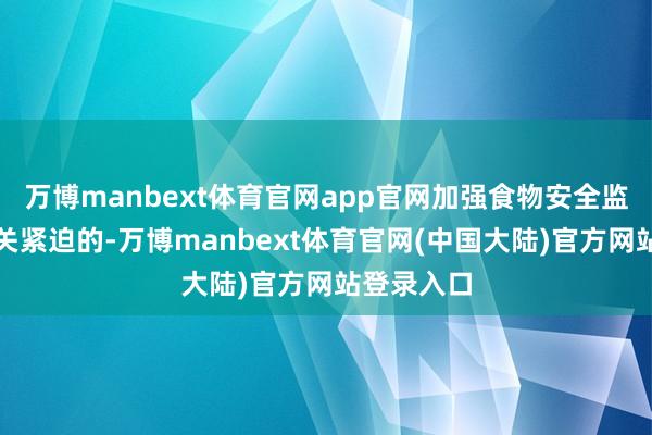 万博manbext体育官网app官网加强食物安全监管亦然至关紧迫的-万博manbext体育官网(中国大陆)官方网站登录入口