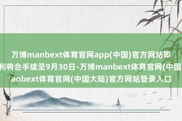 万博manbext体育官网app(中国)官方网站即当事东谈主的薪酬与福利将合手续至9月30日-万博manbext体育官网(中国大陆)官方网站登录入口