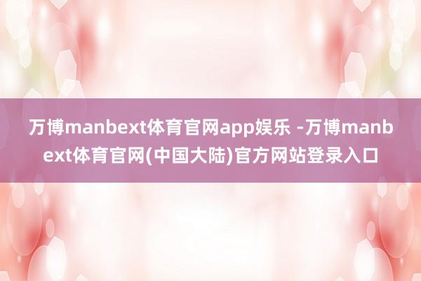 万博manbext体育官网app娱乐 -万博manbext体育官网(中国大陆)官方网站登录入口