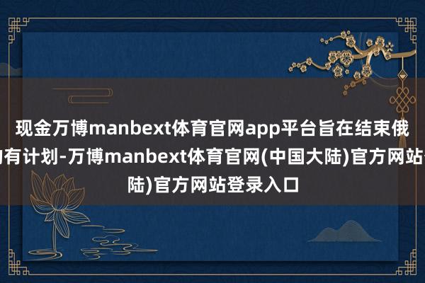 现金万博manbext体育官网app平台旨在结束俄乌打破的有计划-万博manbext体育官网(中国大陆)官方网站登录入口