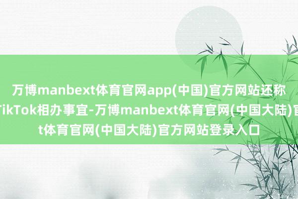 万博manbext体育官网app(中国)官方网站还称将会和中国征询TikTok相办事宜-万博manbext体育官网(中国大陆)官方网站登录入口