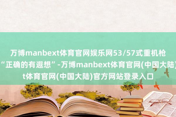 万博manbext体育官网娱乐网53/57式重机枪的转头反而是一次“正确的有遐想”-万博manbext体育官网(中国大陆)官方网站登录入口