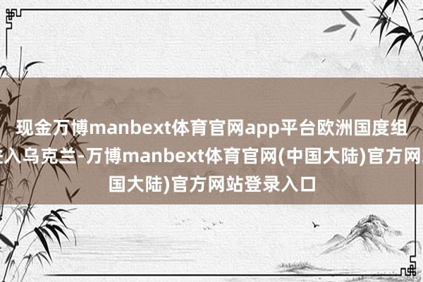 现金万博manbext体育官网app平台欧洲国度组建队伍要进入乌克兰-万博manbext体育官网(中国大陆)官方网站登录入口