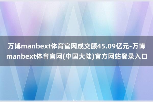 万博manbext体育官网成交额45.09亿元-万博manbext体育官网(中国大陆)官方网站登录入口
