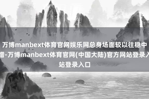 万博manbext体育官网娱乐网总身场面较以往稳中有增-万博manbext体育官网(中国大陆)官方网站登录入口
