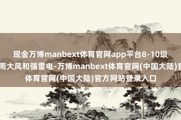现金万博manbext体育官网app平台8-10级局部10级以上雷雨大风和强雷电-万博manbext体育官网(中国大陆)官方网站登录入口