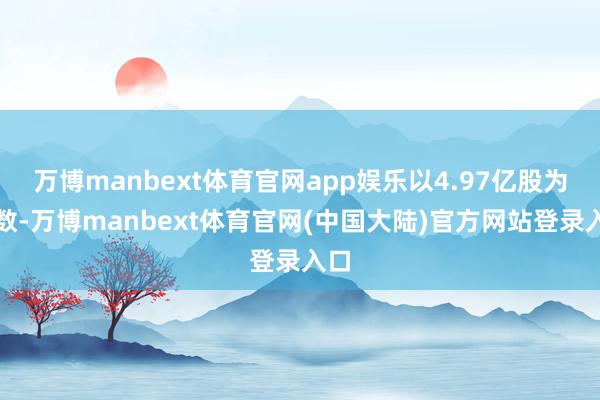 万博manbext体育官网app娱乐以4.97亿股为基数-万博manbext体育官网(中国大陆)官方网站登录入口