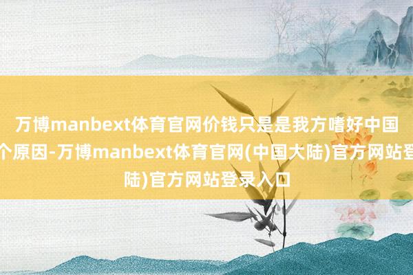 万博manbext体育官网价钱只是是我方嗜好中国货的一个原因-万博manbext体育官网(中国大陆)官方网站登录入口