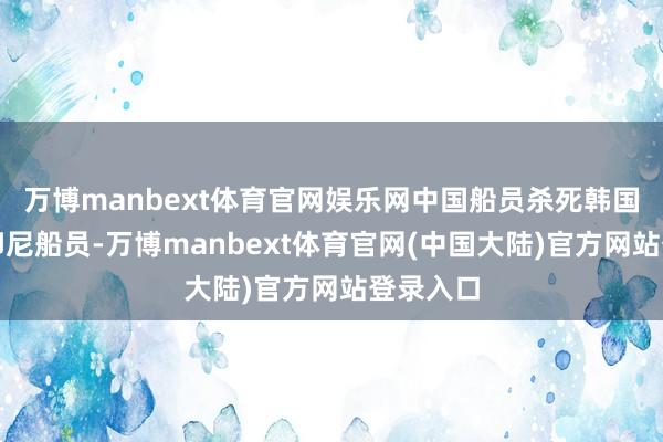 万博manbext体育官网娱乐网中国船员杀死韩国船员和印尼船员-万博manbext体育官网(中国大陆)官方网站登录入口