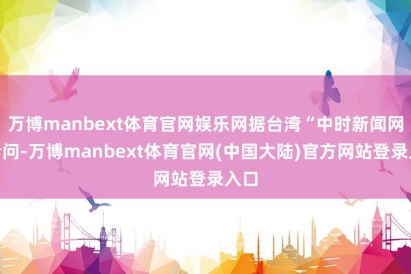 万博manbext体育官网娱乐网据台湾“中时新闻网”音问-万博manbext体育官网(中国大陆)官方网站登录入口